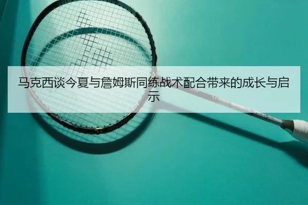 马克西谈今夏与詹姆斯同练战术配合带来的成长与启示